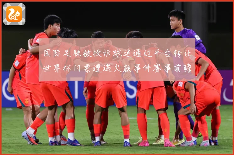 国际足联被投诉球迷通过平台转让世界杯门票遭遇欠款事件赛事前瞻