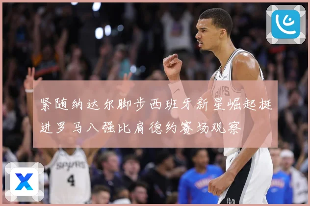 紧随纳达尔脚步西班牙新星崛起挺进罗马八强比肩德约赛场观察