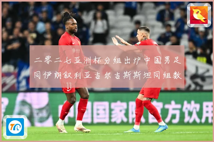 二零二七亚洲杯分组出炉中国男足同伊朗叙利亚吉尔吉斯斯坦同组数据研判