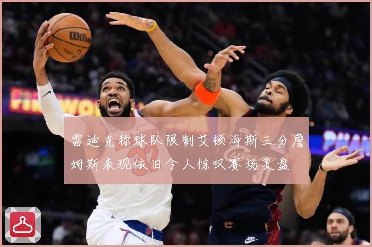 雷迪克称球队限制艾顿海斯三分詹姆斯表现依旧令人惊叹赛场复盘