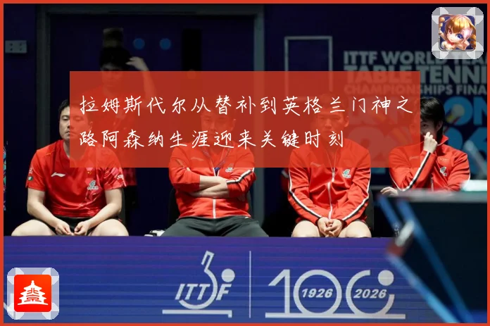 拉姆斯代尔从替补到英格兰门神之路阿森纳生涯迎来关键时刻