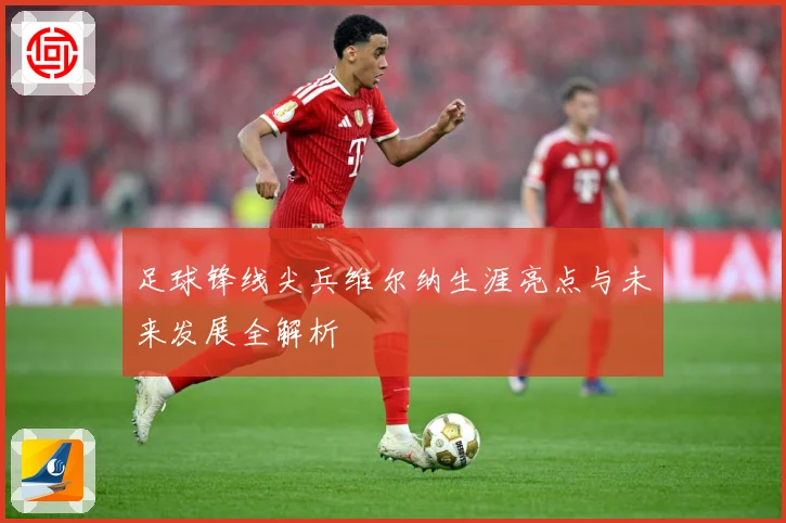 足球锋线尖兵维尔纳生涯亮点与未来发展全解析