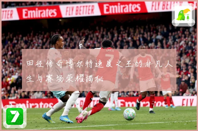 田径传奇博尔特速度之王的非凡人生与赛场荣耀揭秘