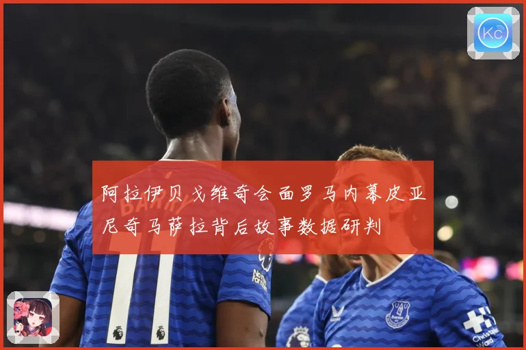 阿拉伊贝戈维奇会面罗马内幕皮亚尼奇马萨拉背后故事数据研判