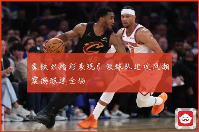 蒙铁尔精彩表现引领球队进攻风潮震撼球迷全场