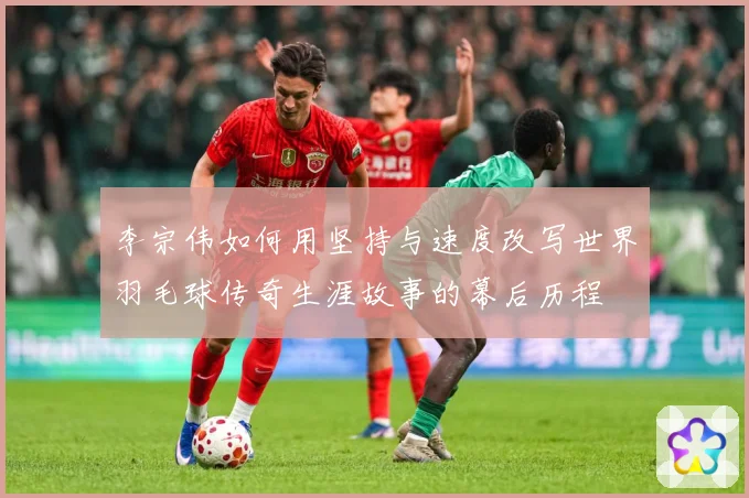 李宗伟如何用坚持与速度改写世界羽毛球传奇生涯故事的幕后历程