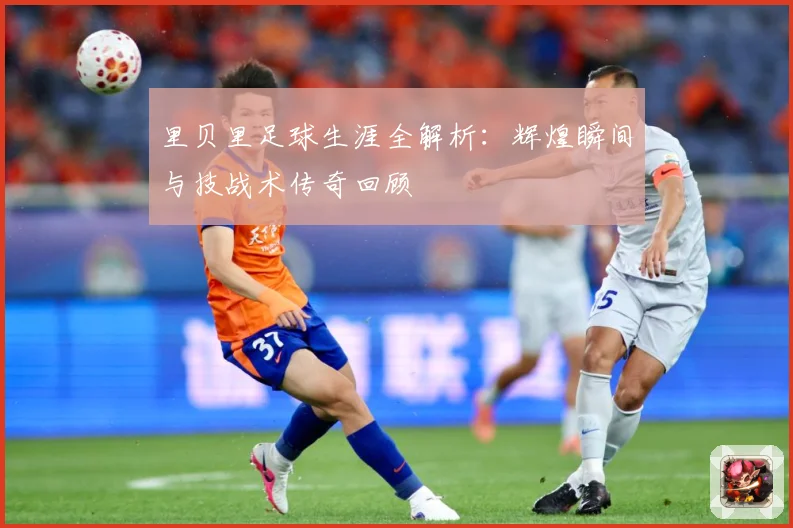 里贝里足球生涯全解析：辉煌瞬间与技战术传奇回顾