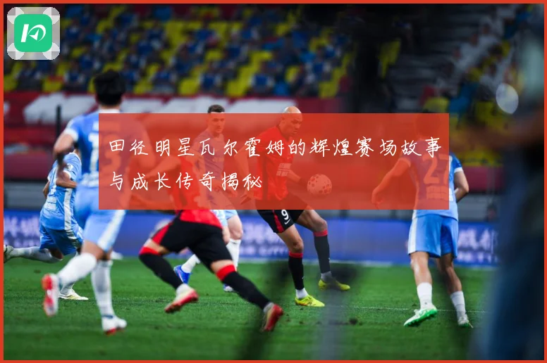 田径明星瓦尔霍姆的辉煌赛场故事与成长传奇揭秘