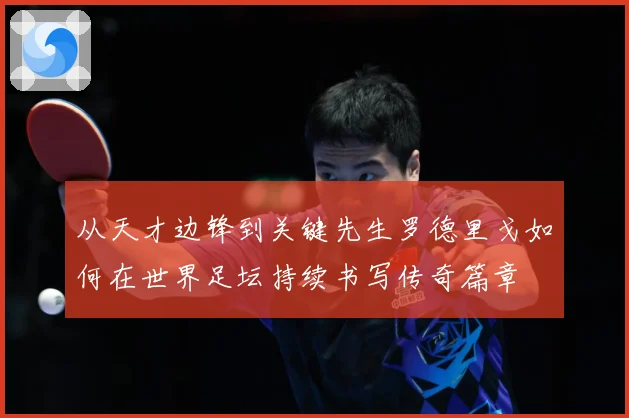 从天才边锋到关键先生罗德里戈如何在世界足坛持续书写传奇篇章