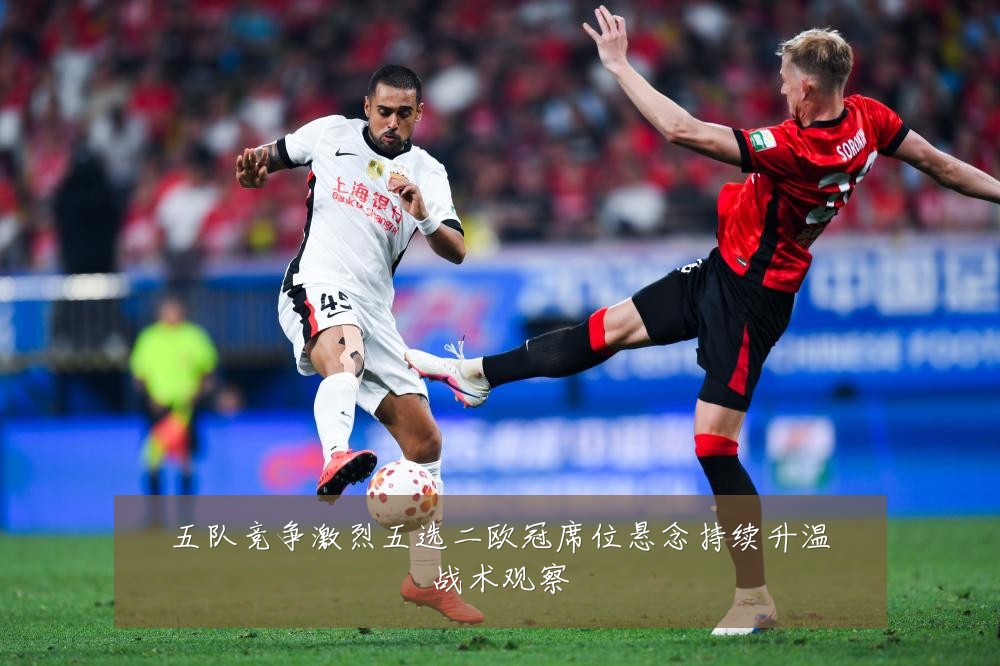 五队竞争激烈五选二欧冠席位悬念持续升温战术观察